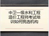 中卫一级水利工程造价工程师考试培训如何挑选机构