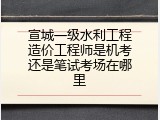 宣城一级水利工程造价工程师是机考还是笔试考场在哪里