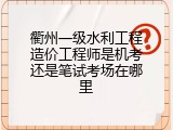 衢州一级水利工程造价工程师是机考还是笔试考场在哪里