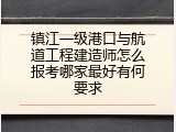 镇江一级港口与航道工程建造师怎么报考哪家最好有何要求