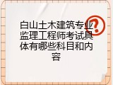 白山土木建筑专业监理工程师考试具体有哪些科目和内容