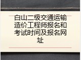 白山二级交通运输造价工程师报名和考试时间及报名网址