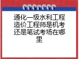 通化一级水利工程造价工程师是机考还是笔试考场在哪里