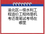 渝北区一级水利工程造价工程师是机考还是笔试考场在哪里