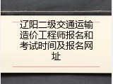 辽阳二级交通运输造价工程师报名和考试时间及报名网址