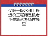 辽阳一级水利工程造价工程师是机考还是笔试考场在哪里