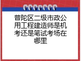 普陀区二级市政公用工程建造师是机考还是笔试考场在哪里