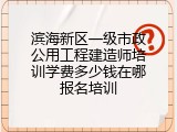 滨海新区一级市政公用工程建造师培训学费多少钱在哪报名培训