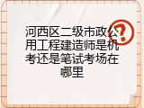 河西区二级市政公用工程建造师是机考还是笔试考场在哪里