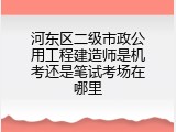 河东区二级市政公用工程建造师是机考还是笔试考场在哪里