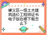 顺义区一级土木建筑造价工程师证书电子版在哪下载怎么下