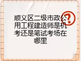 顺义区二级市政公用工程建造师是机考还是笔试考场在哪里