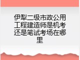 伊犁二级市政公用工程建造师是机考还是笔试考场在哪里
