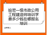 哈密一级市政公用工程建造师培训学费多少钱在哪报名培训