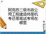 阿克苏二级市政公用工程建造师是机考还是笔试考场在哪里
