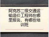阿克苏二级交通运输造价工程师在哪里报名，有哪些培训班