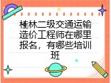 桂林二级交通运输造价工程师在哪里报名，有哪些培训班