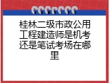 桂林二级市政公用工程建造师是机考还是笔试考场在哪里