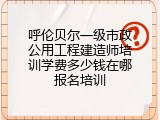 呼伦贝尔一级市政公用工程建造师培训学费多少钱在哪报名培训