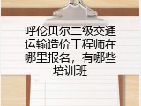 呼伦贝尔二级交通运输造价工程师在哪里报名，有哪些培训班