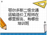 鄂尔多斯二级交通运输造价工程师在哪里报名，有哪些培训班