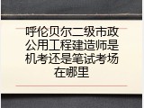 呼伦贝尔二级市政公用工程建造师是机考还是笔试考场在哪里