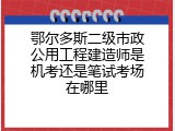 鄂尔多斯二级市政公用工程建造师是机考还是笔试考场在哪里