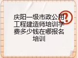 庆阳一级市政公用工程建造师培训学费多少钱在哪报名培训