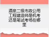 酒泉二级市政公用工程建造师是机考还是笔试考场在哪里
