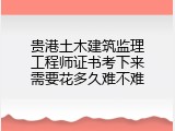 贵港土木建筑监理工程师证书考下来需要花多久难不难