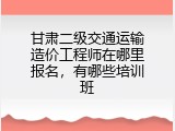 甘肃二级交通运输造价工程师在哪里报名，有哪些培训班