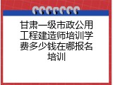 甘肃一级市政公用工程建造师培训学费多少钱在哪报名培训