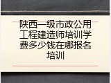 陕西一级市政公用工程建造师培训学费多少钱在哪报名培训