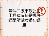 普洱二级市政公用工程建造师是机考还是笔试考场在哪里
