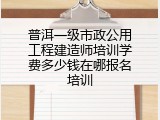 普洱一级市政公用工程建造师培训学费多少钱在哪报名培训