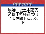 临沧一级土木建筑造价工程师证书电子版在哪下载怎么下