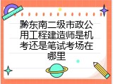 黔东南二级市政公用工程建造师是机考还是笔试考场在哪里