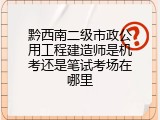 黔西南二级市政公用工程建造师是机考还是笔试考场在哪里