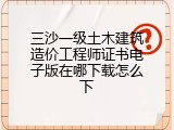 三沙一级土木建筑造价工程师证书电子版在哪下载怎么下