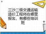 三沙二级交通运输造价工程师在哪里报名，有哪些培训班
