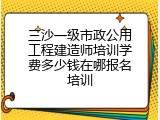 三沙一级市政公用工程建造师培训学费多少钱在哪报名培训