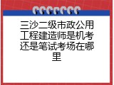 三沙二级市政公用工程建造师是机考还是笔试考场在哪里