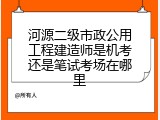 河源二级市政公用工程建造师是机考还是笔试考场在哪里
