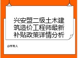 兴安盟二级土木建筑造价工程师最新补贴政策详情分析