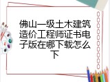 佛山一级土木建筑造价工程师证书电子版在哪下载怎么下
