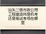 汕头二级市政公用工程建造师是机考还是笔试考场在哪里