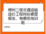 郴州二级交通运输造价工程师在哪里报名，有哪些培训班