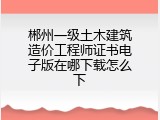 郴州一级土木建筑造价工程师证书电子版在哪下载怎么下