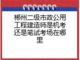 郴州二级市政公用工程建造师是机考还是笔试考场在哪里