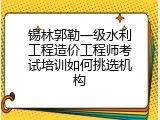 锡林郭勒一级水利工程造价工程师考试培训如何挑选机构